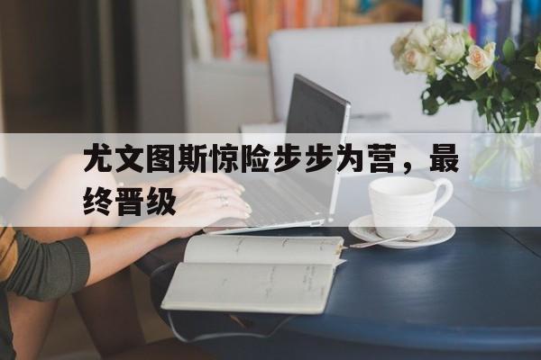 尤文图斯惊险步步为营，最终晋级的简单介绍