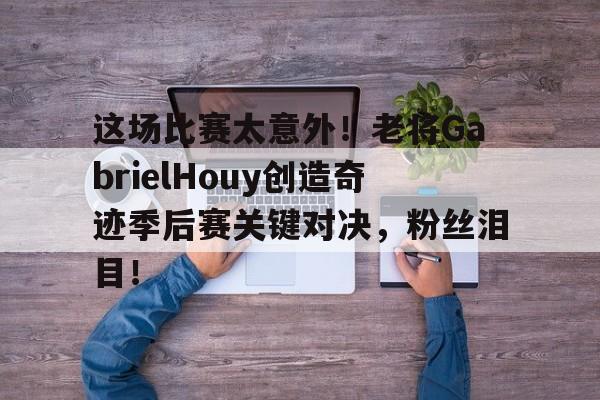 -这场比赛太意外！老将GabrielHouy创造奇迹季后赛关键对决，粉丝泪目！_