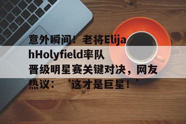 -意外瞬间！老将ElijahHolyfield率队晋级明星赛关键对决，网友热议：‘这才是巨星！’